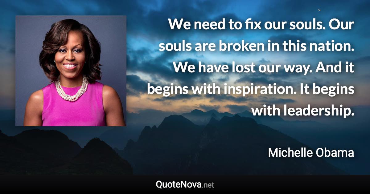 We need to fix our souls. Our souls are broken in this nation. We have lost our way. And it begins with inspiration. It begins with leadership. - Michelle Obama quote