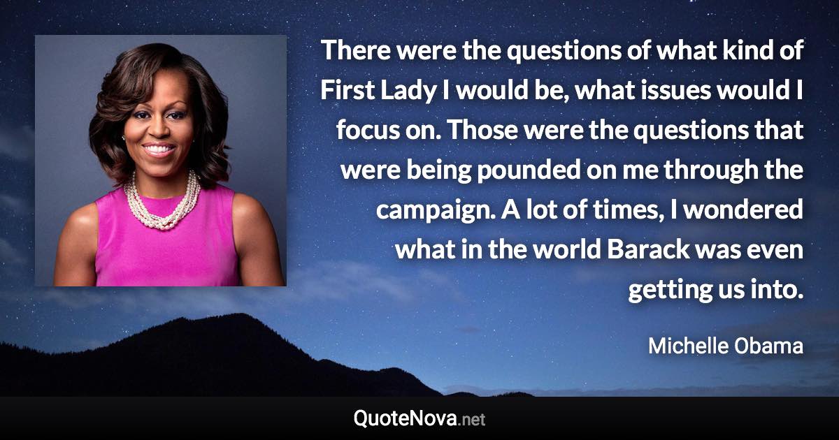 There were the questions of what kind of First Lady I would be, what issues would I focus on. Those were the questions that were being pounded on me through the campaign. A lot of times, I wondered what in the world Barack was even getting us into. - Michelle Obama quote