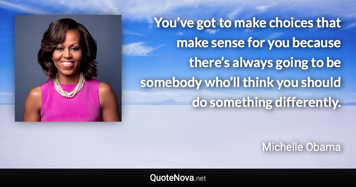 You’ve got to make choices that make sense for you because there’s always going to be somebody who’ll think you should do something differently. - Michelle Obama quote