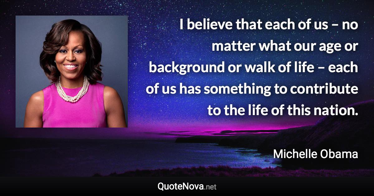 I believe that each of us – no matter what our age or background or walk of life – each of us has something to contribute to the life of this nation. - Michelle Obama quote