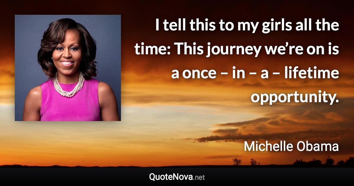 I tell this to my girls all the time: This journey we’re on is a once – in – a – lifetime opportunity. - Michelle Obama quote