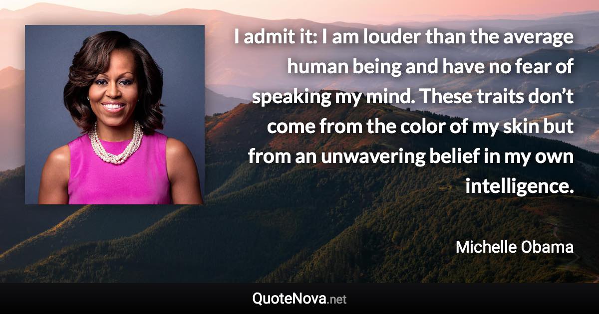 I admit it: I am louder than the average human being and have no fear of speaking my mind. These traits don’t come from the color of my skin but from an unwavering belief in my own intelligence. - Michelle Obama quote