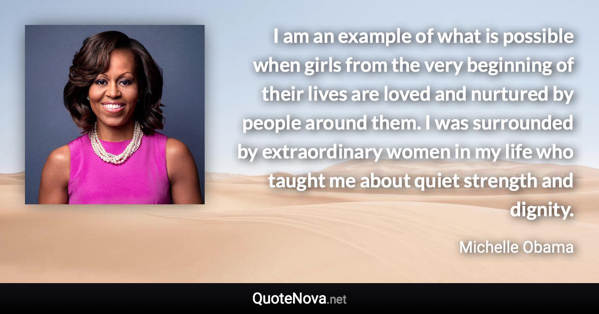 I am an example of what is possible when girls from the very beginning of their lives are loved and nurtured by people around them. I was surrounded by extraordinary women in my life who taught me about quiet strength and dignity. - Michelle Obama quote