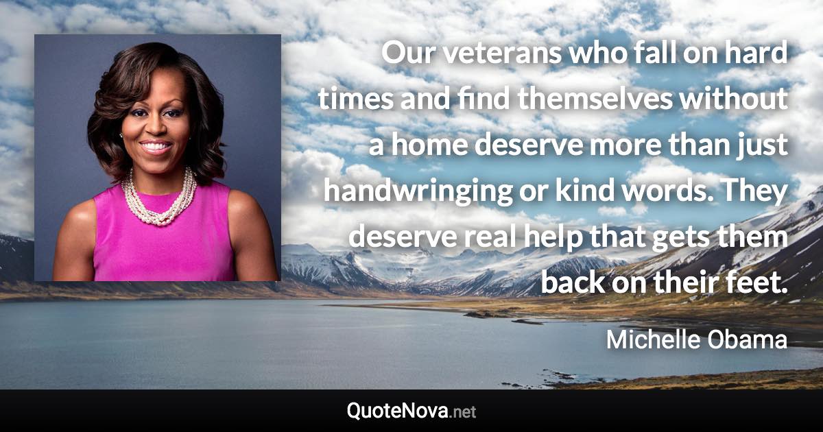 Our veterans who fall on hard times and find themselves without a home deserve more than just handwringing or kind words. They deserve real help that gets them back on their feet. - Michelle Obama quote