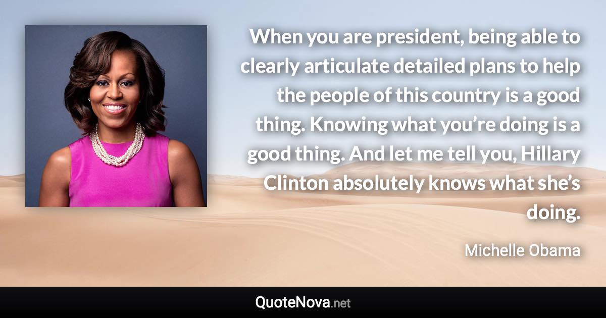 When you are president, being able to clearly articulate detailed plans to help the people of this country is a good thing. Knowing what you’re doing is a good thing. And let me tell you, Hillary Clinton absolutely knows what she’s doing. - Michelle Obama quote