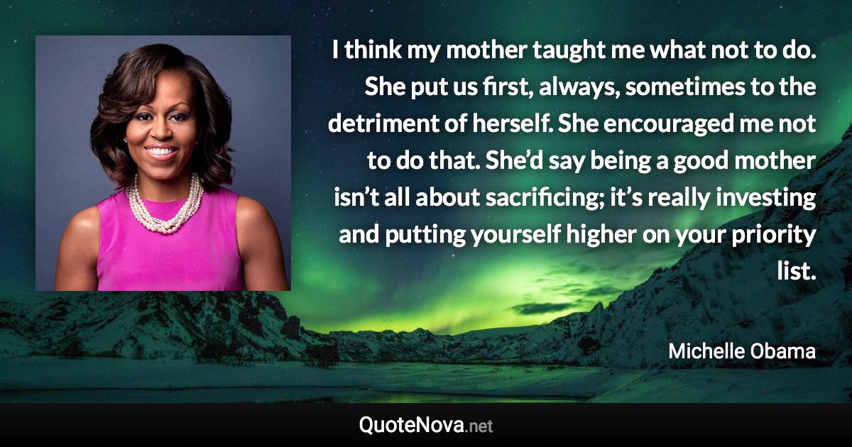 I think my mother taught me what not to do. She put us first, always, sometimes to the detriment of herself. She encouraged me not to do that. She’d say being a good mother isn’t all about sacrificing; it’s really investing and putting yourself higher on your priority list. - Michelle Obama quote