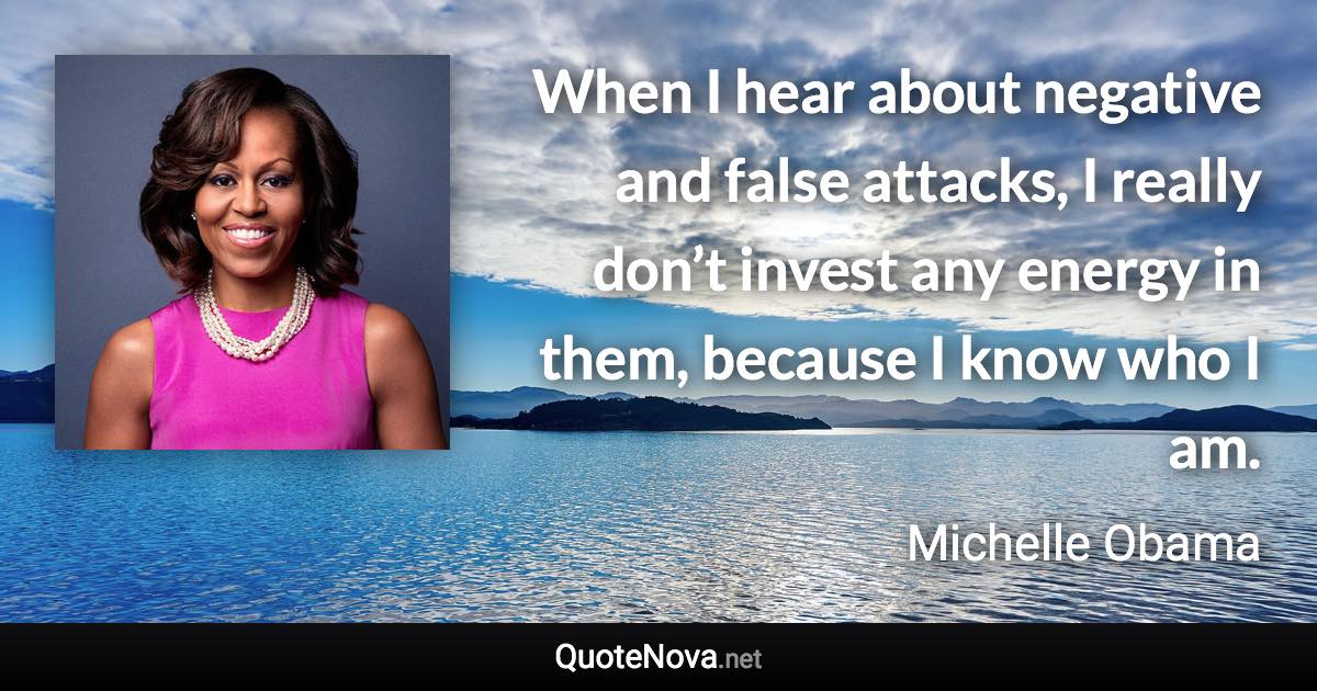 When I hear about negative and false attacks, I really don’t invest any energy in them, because I know who I am. - Michelle Obama quote