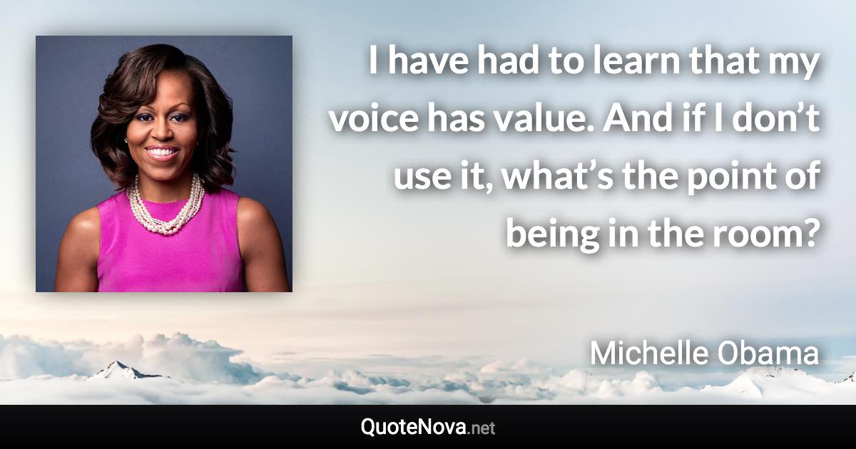 I have had to learn that my voice has value. And if I don’t use it, what’s the point of being in the room? - Michelle Obama quote