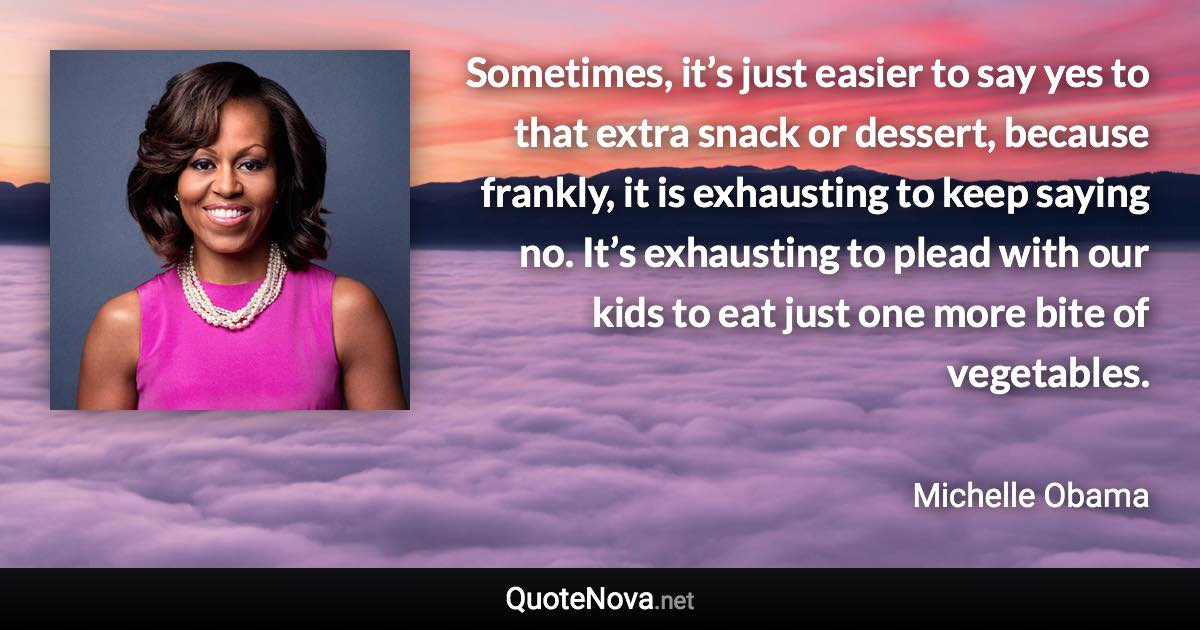 Sometimes, it’s just easier to say yes to that extra snack or dessert, because frankly, it is exhausting to keep saying no. It’s exhausting to plead with our kids to eat just one more bite of vegetables. - Michelle Obama quote