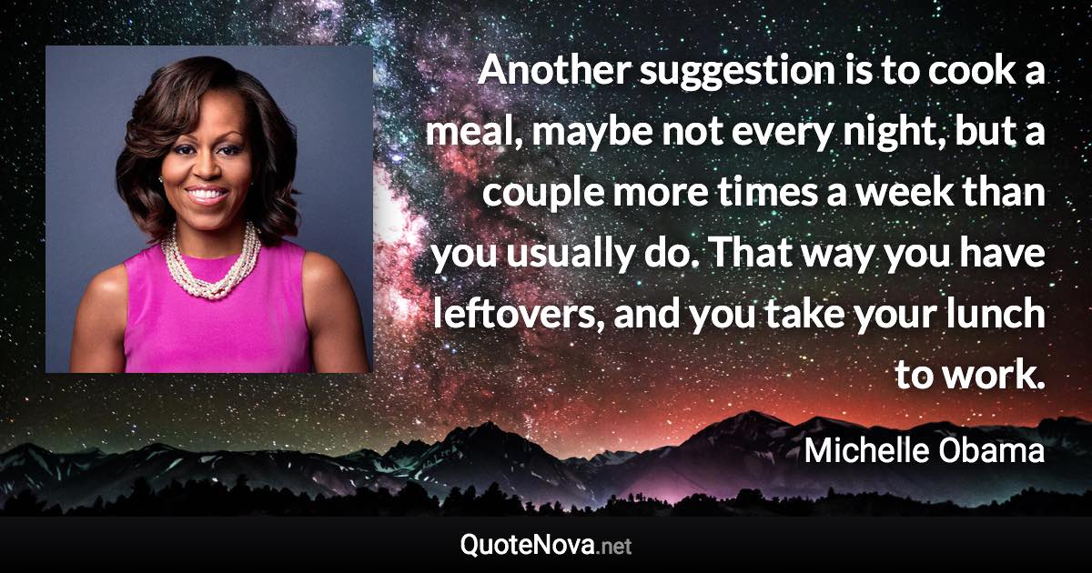 Another suggestion is to cook a meal, maybe not every night, but a couple more times a week than you usually do. That way you have leftovers, and you take your lunch to work. - Michelle Obama quote