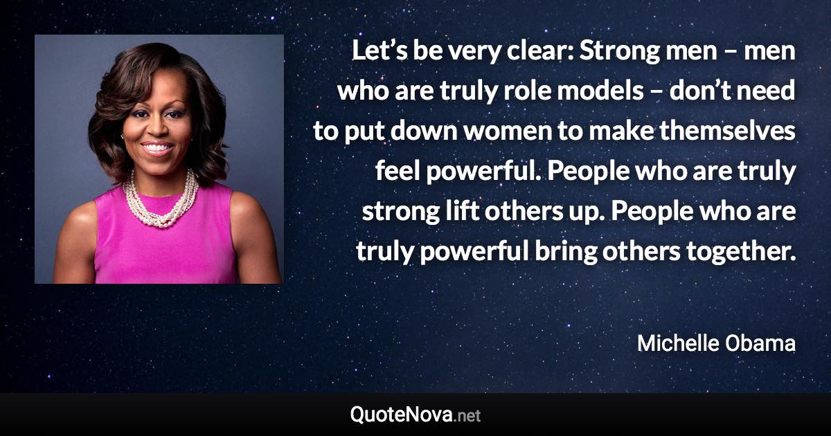 Let’s be very clear: Strong men – men who are truly role models – don’t need to put down women to make themselves feel powerful. People who are truly strong lift others up. People who are truly powerful bring others together. - Michelle Obama quote