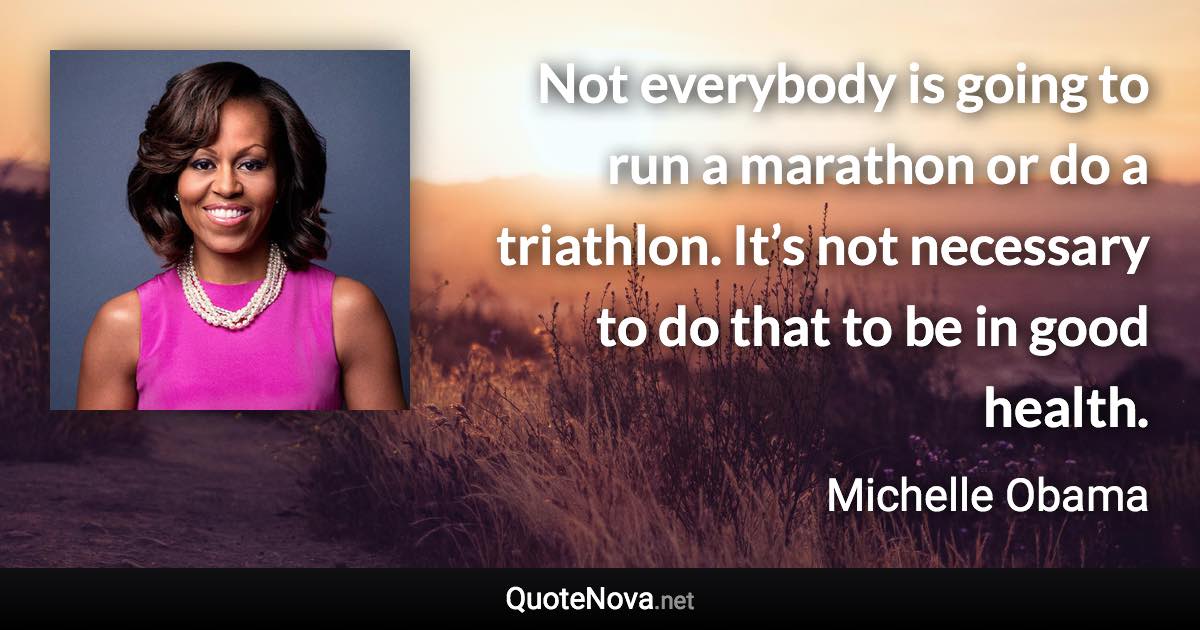 Not everybody is going to run a marathon or do a triathlon. It’s not necessary to do that to be in good health. - Michelle Obama quote