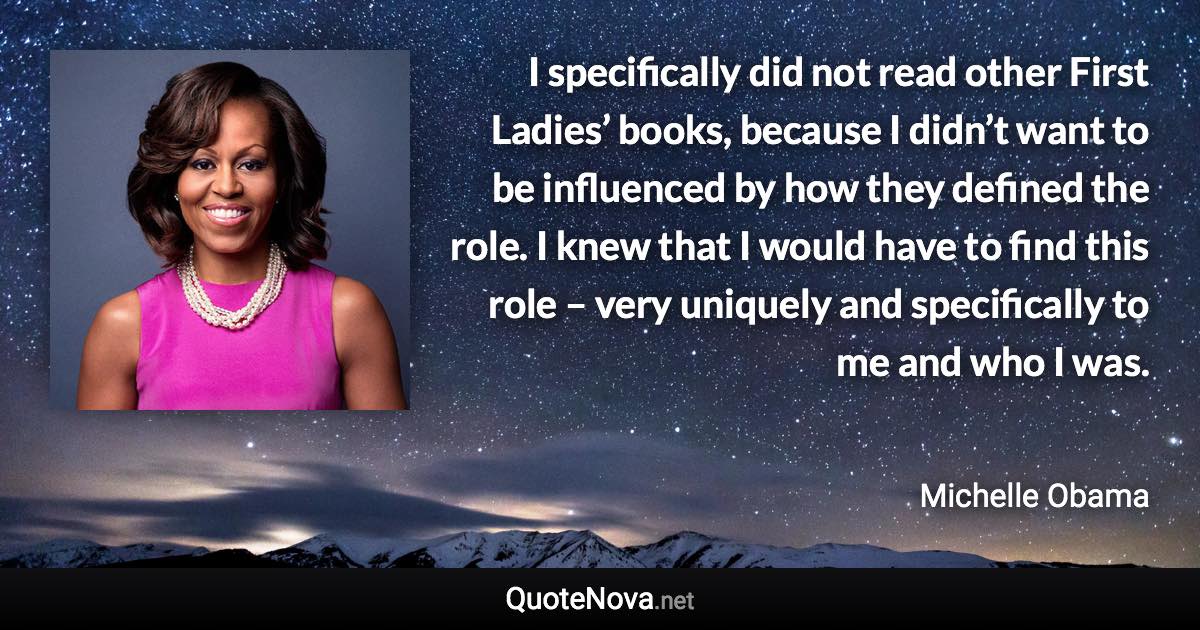 I specifically did not read other First Ladies’ books, because I didn’t want to be influenced by how they defined the role. I knew that I would have to find this role – very uniquely and specifically to me and who I was. - Michelle Obama quote