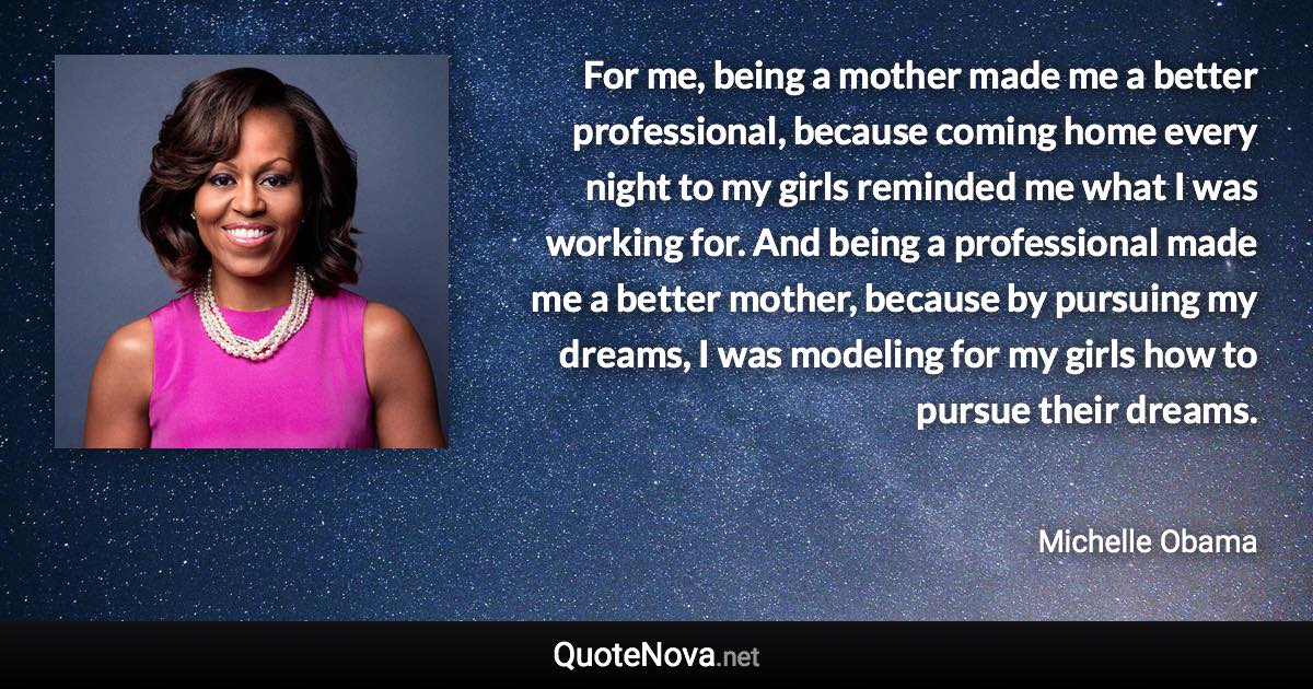 For me, being a mother made me a better professional, because coming home every night to my girls reminded me what I was working for. And being a professional made me a better mother, because by pursuing my dreams, I was modeling for my girls how to pursue their dreams. - Michelle Obama quote