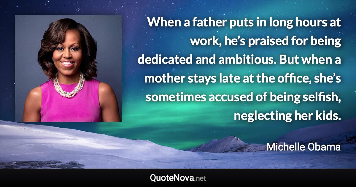 When a father puts in long hours at work, he’s praised for being dedicated and ambitious. But when a mother stays late at the office, she’s sometimes accused of being selfish, neglecting her kids. - Michelle Obama quote