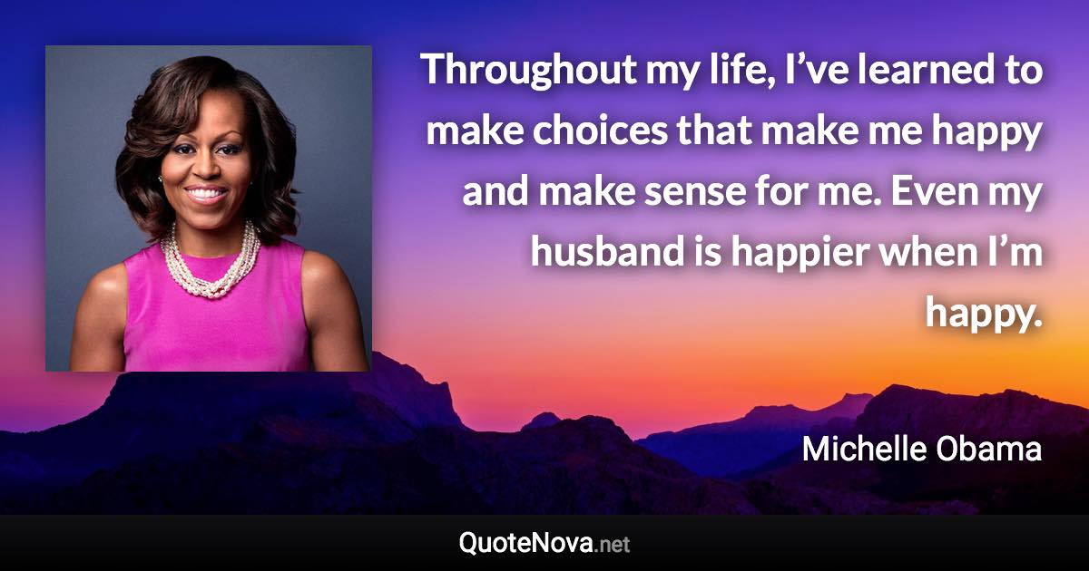 Throughout my life, I’ve learned to make choices that make me happy and make sense for me. Even my husband is happier when I’m happy. - Michelle Obama quote