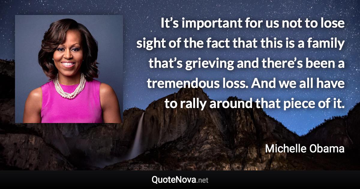 It’s important for us not to lose sight of the fact that this is a family that’s grieving and there’s been a tremendous loss. And we all have to rally around that piece of it. - Michelle Obama quote