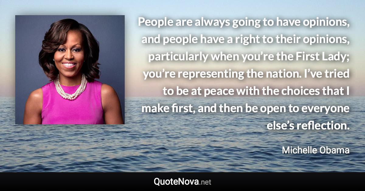 People are always going to have opinions, and people have a right to their opinions, particularly when you’re the First Lady; you’re representing the nation. I’ve tried to be at peace with the choices that I make first, and then be open to everyone else’s reflection. - Michelle Obama quote