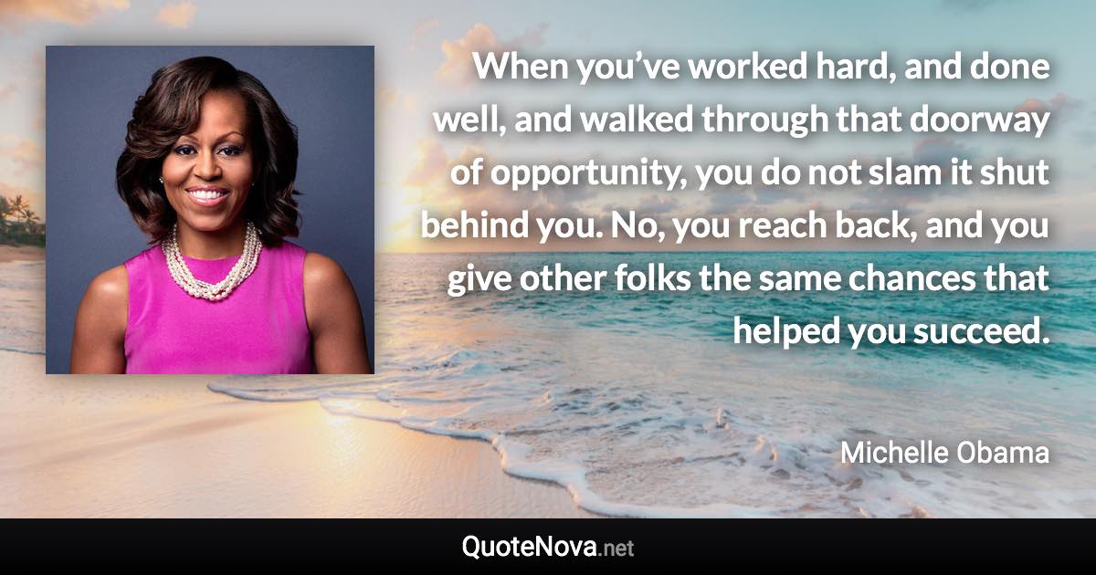 When you’ve worked hard, and done well, and walked through that doorway of opportunity, you do not slam it shut behind you. No, you reach back, and you give other folks the same chances that helped you succeed. - Michelle Obama quote