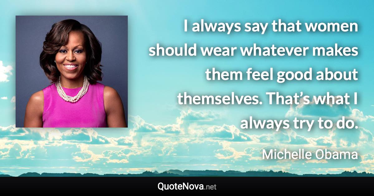 I always say that women should wear whatever makes them feel good about themselves. That’s what I always try to do. - Michelle Obama quote