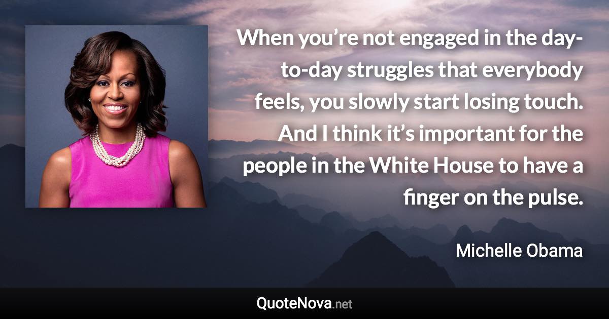 When you’re not engaged in the day-to-day struggles that everybody feels, you slowly start losing touch. And I think it’s important for the people in the White House to have a finger on the pulse. - Michelle Obama quote