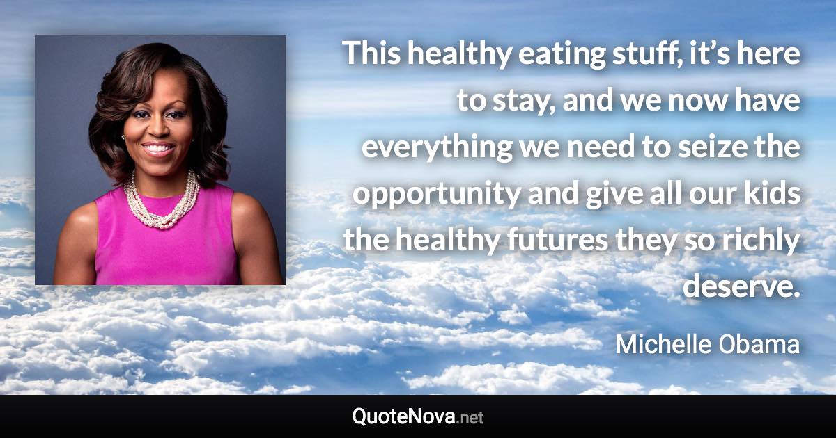 This healthy eating stuff, it’s here to stay, and we now have everything we need to seize the opportunity and give all our kids the healthy futures they so richly deserve. - Michelle Obama quote