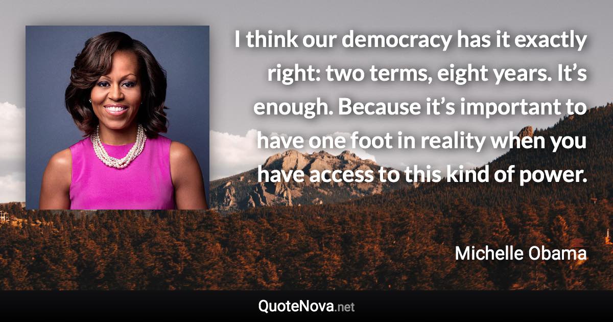 I think our democracy has it exactly right: two terms, eight years. It’s enough. Because it’s important to have one foot in reality when you have access to this kind of power. - Michelle Obama quote