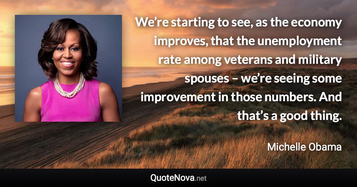 We’re starting to see, as the economy improves, that the unemployment rate among veterans and military spouses – we’re seeing some improvement in those numbers. And that’s a good thing. - Michelle Obama quote