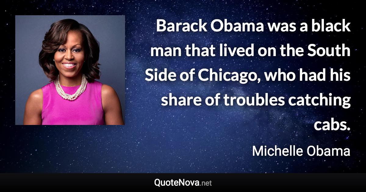 Barack Obama was a black man that lived on the South Side of Chicago, who had his share of troubles catching cabs. - Michelle Obama quote