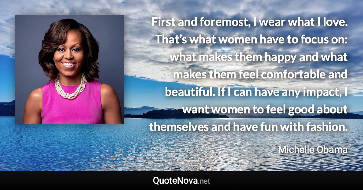 First and foremost, I wear what I love. That’s what women have to focus on: what makes them happy and what makes them feel comfortable and beautiful. If I can have any impact, I want women to feel good about themselves and have fun with fashion. - Michelle Obama quote