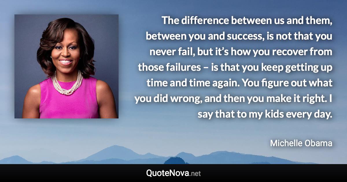 The difference between us and them, between you and success, is not that you never fail, but it’s how you recover from those failures – is that you keep getting up time and time again. You figure out what you did wrong, and then you make it right. I say that to my kids every day. - Michelle Obama quote