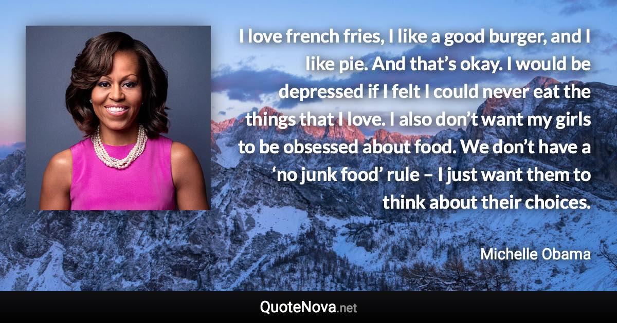 I love french fries, I like a good burger, and I like pie. And that’s okay. I would be depressed if I felt I could never eat the things that I love. I also don’t want my girls to be obsessed about food. We don’t have a ‘no junk food’ rule – I just want them to think about their choices. - Michelle Obama quote