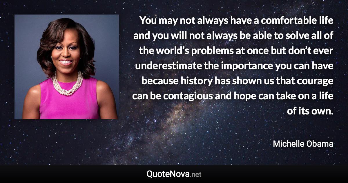 You may not always have a comfortable life and you will not always be able to solve all of the world’s problems at once but don’t ever underestimate the importance you can have because history has shown us that courage can be contagious and hope can take on a life of its own. - Michelle Obama quote