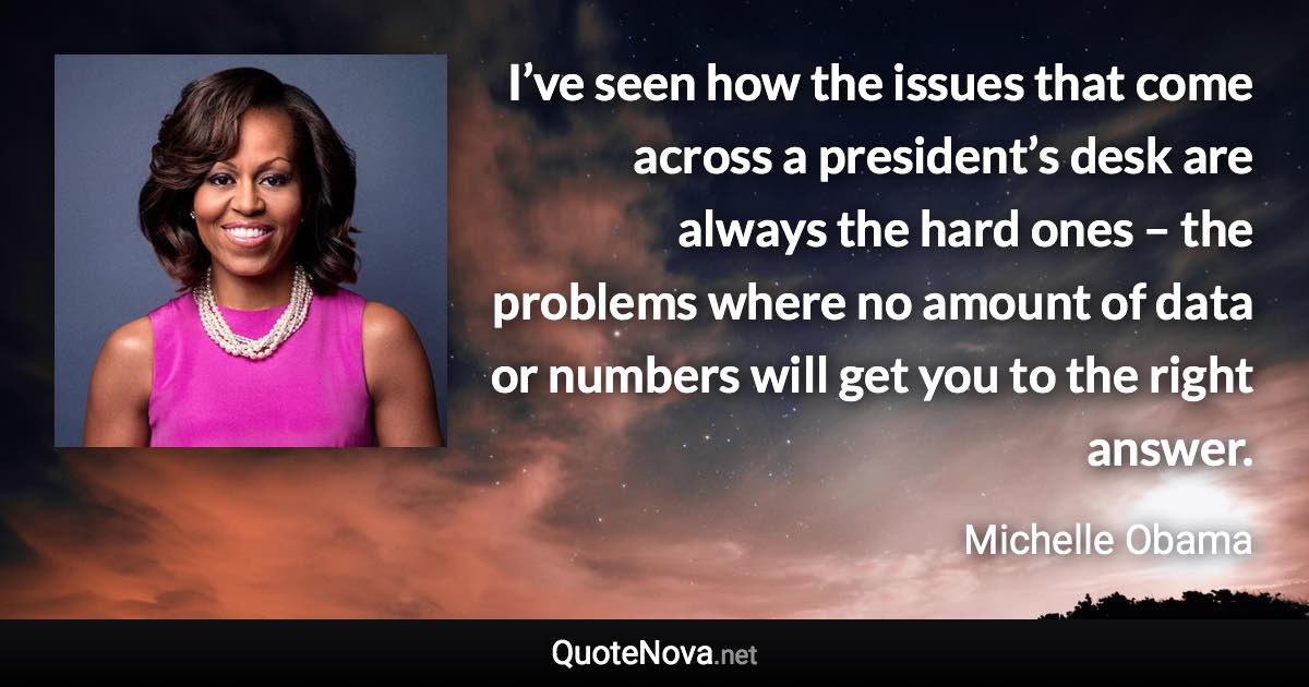 I’ve seen how the issues that come across a president’s desk are always the hard ones – the problems where no amount of data or numbers will get you to the right answer. - Michelle Obama quote