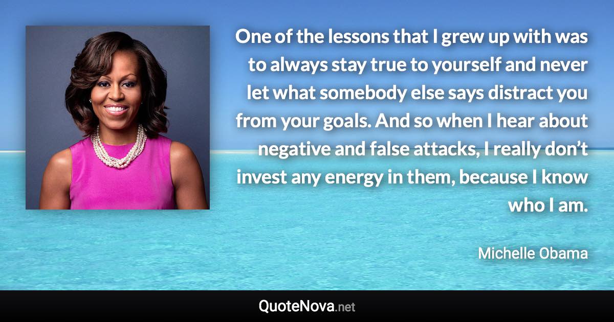 One of the lessons that I grew up with was to always stay true to yourself and never let what somebody else says distract you from your goals. And so when I hear about negative and false attacks, I really don’t invest any energy in them, because I know who I am. - Michelle Obama quote