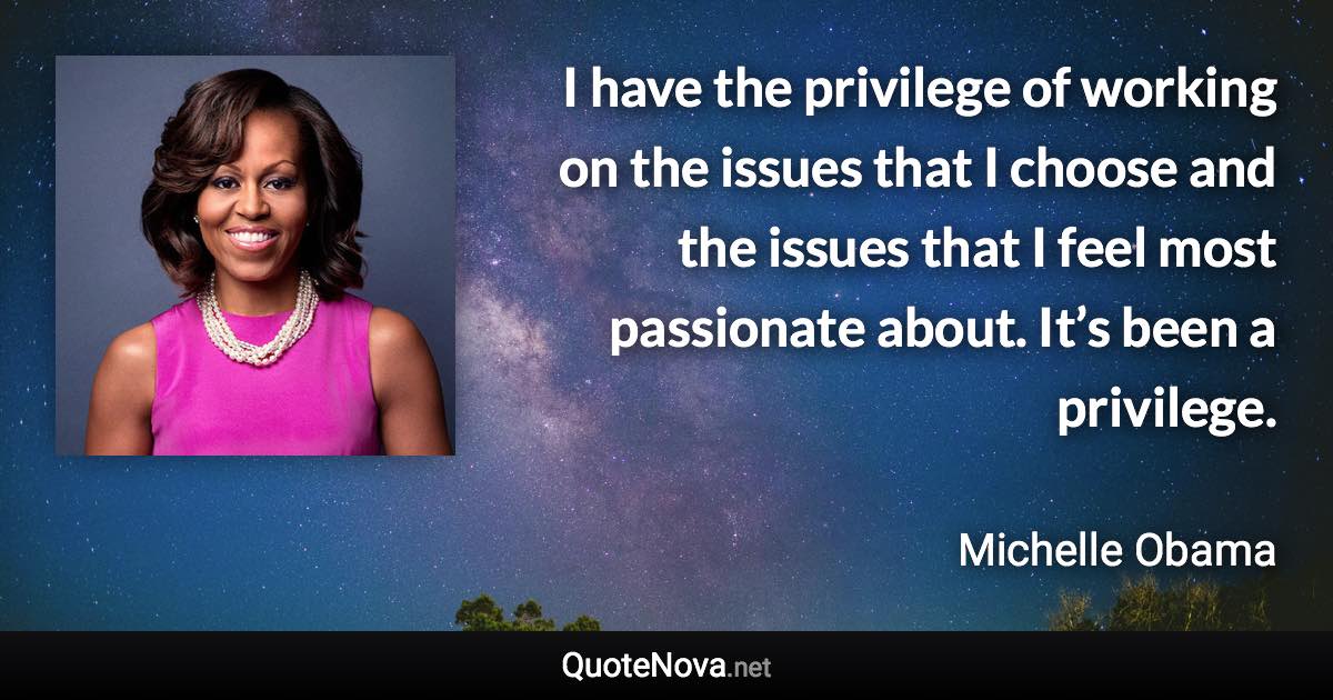 I have the privilege of working on the issues that I choose and the issues that I feel most passionate about. It’s been a privilege. - Michelle Obama quote