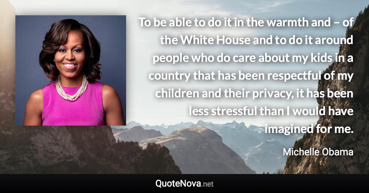 To be able to do it in the warmth and – of the White House and to do it around people who do care about my kids in a country that has been respectful of my children and their privacy, it has been less stressful than I would have imagined for me. - Michelle Obama quote