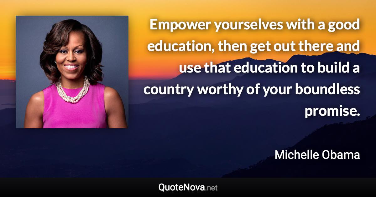 Empower yourselves with a good education, then get out there and use that education to build a country worthy of your boundless promise. - Michelle Obama quote