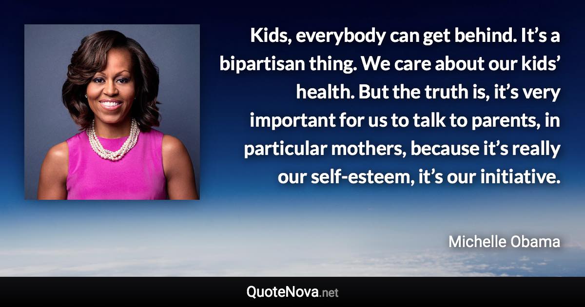 Kids, everybody can get behind. It’s a bipartisan thing. We care about our kids’ health. But the truth is, it’s very important for us to talk to parents, in particular mothers, because it’s really our self-esteem, it’s our initiative. - Michelle Obama quote