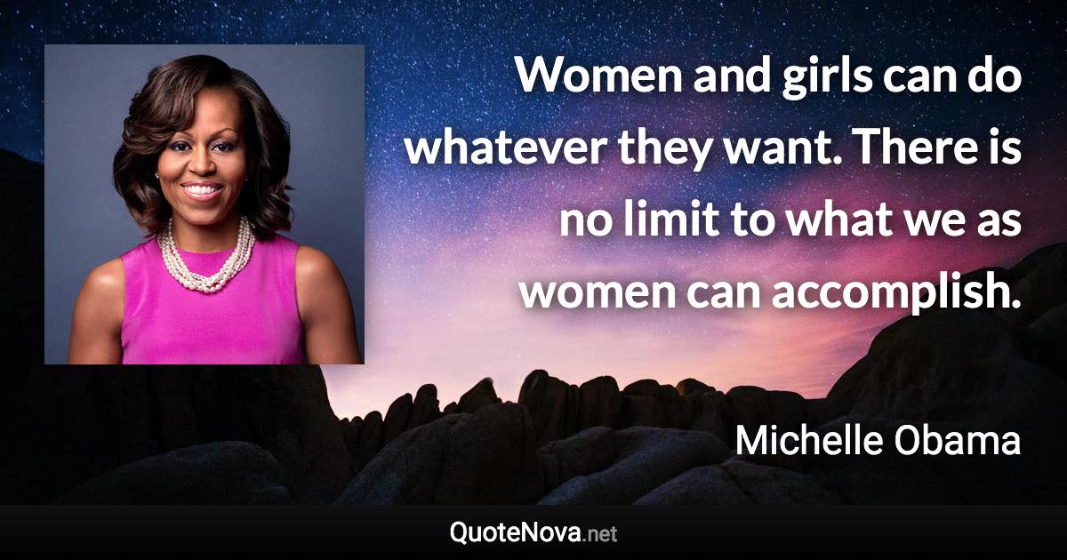 Women and girls can do whatever they want. There is no limit to what we as women can accomplish. - Michelle Obama quote