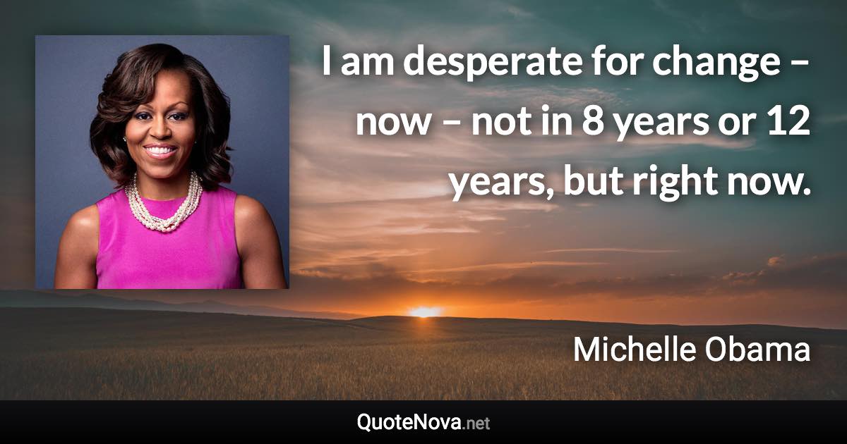 I am desperate for change – now – not in 8 years or 12 years, but right now. - Michelle Obama quote