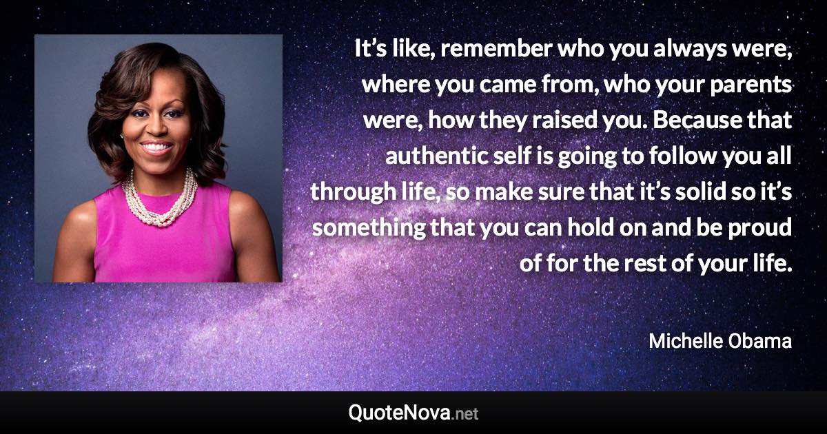 It’s like, remember who you always were, where you came from, who your parents were, how they raised you. Because that authentic self is going to follow you all through life, so make sure that it’s solid so it’s something that you can hold on and be proud of for the rest of your life. - Michelle Obama quote