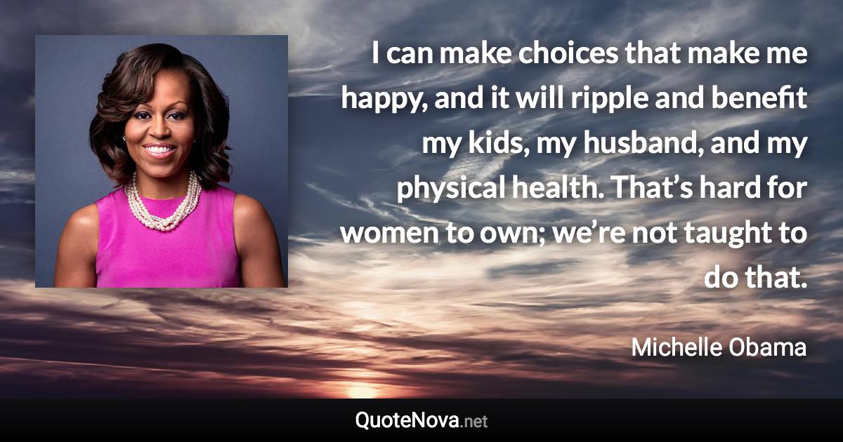 I can make choices that make me happy, and it will ripple and benefit my kids, my husband, and my physical health. That’s hard for women to own; we’re not taught to do that. - Michelle Obama quote