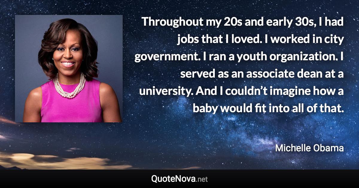 Throughout my 20s and early 30s, I had jobs that I loved. I worked in city government. I ran a youth organization. I served as an associate dean at a university. And I couldn’t imagine how a baby would fit into all of that. - Michelle Obama quote