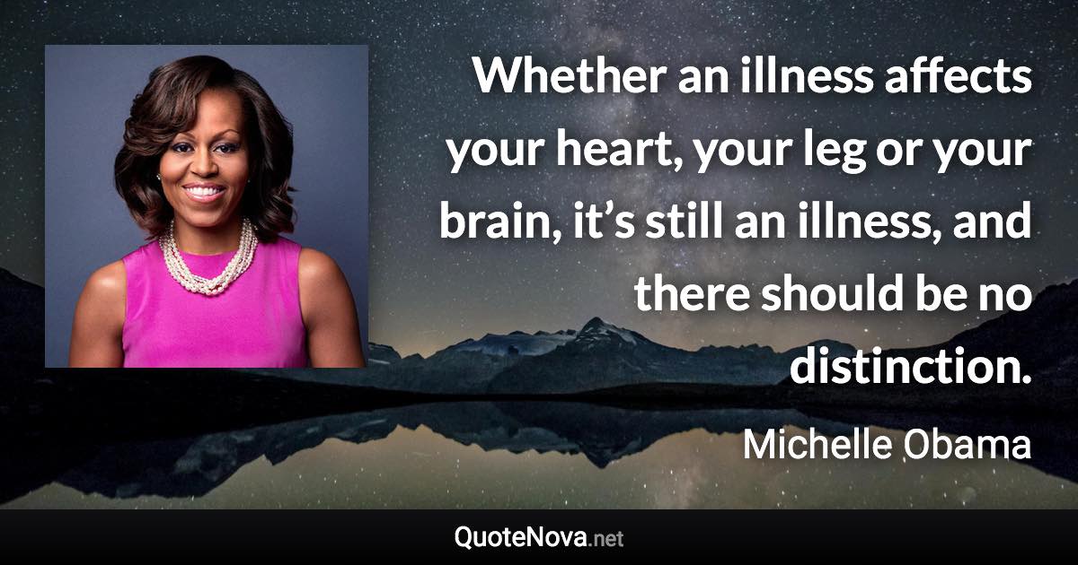 Whether an illness affects your heart, your leg or your brain, it’s still an illness, and there should be no distinction. - Michelle Obama quote