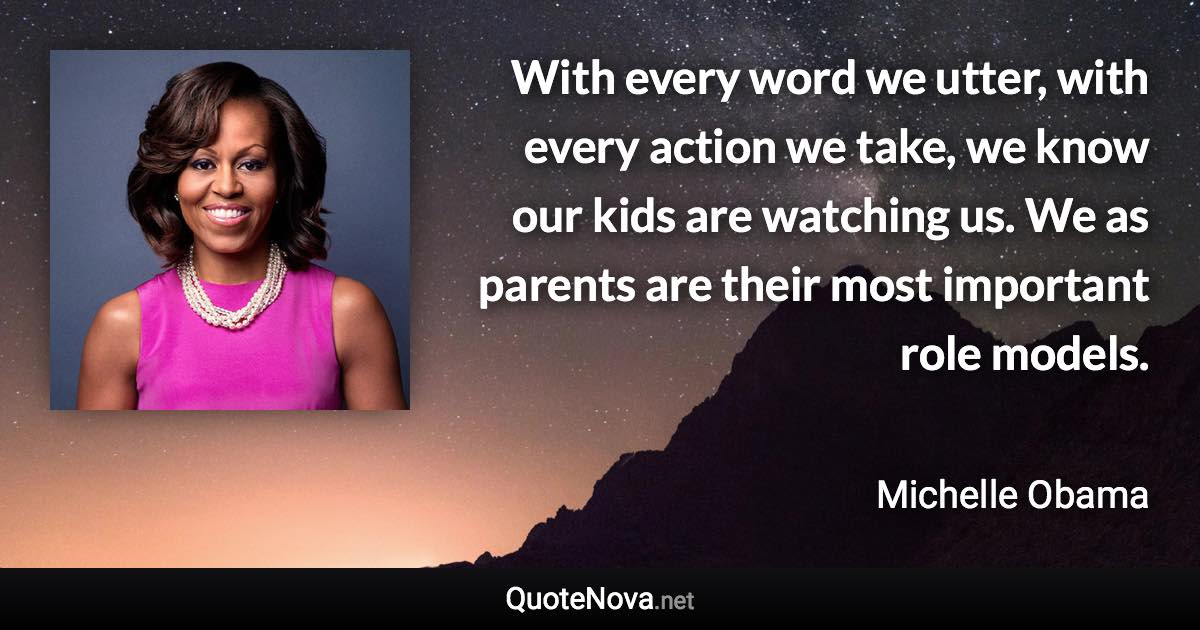 With every word we utter, with every action we take, we know our kids are watching us. We as parents are their most important role models. - Michelle Obama quote