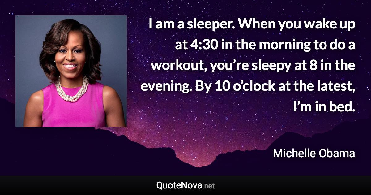 I am a sleeper. When you wake up at 4:30 in the morning to do a workout, you’re sleepy at 8 in the evening. By 10 o’clock at the latest, I’m in bed. - Michelle Obama quote