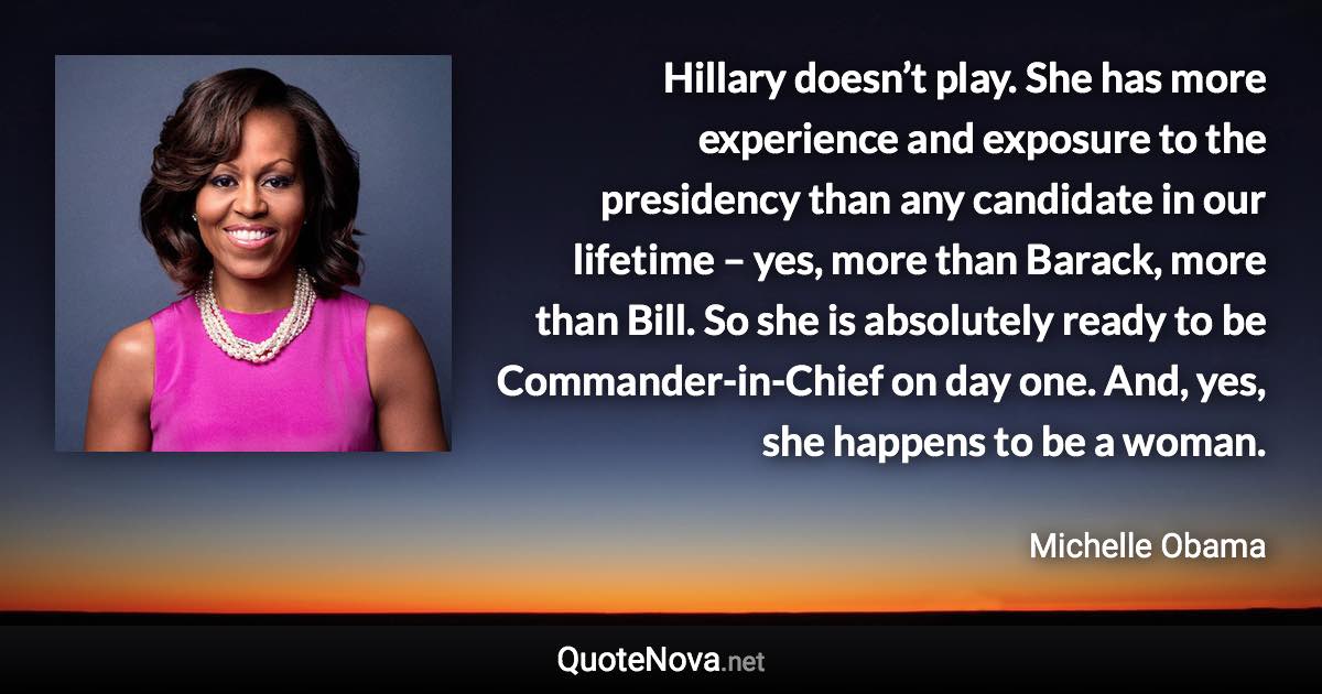 Hillary doesn’t play. She has more experience and exposure to the presidency than any candidate in our lifetime – yes, more than Barack, more than Bill. So she is absolutely ready to be Commander-in-Chief on day one. And, yes, she happens to be a woman. - Michelle Obama quote