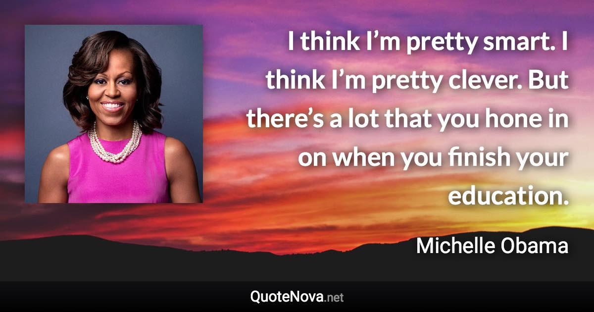 I think I’m pretty smart. I think I’m pretty clever. But there’s a lot that you hone in on when you finish your education. - Michelle Obama quote