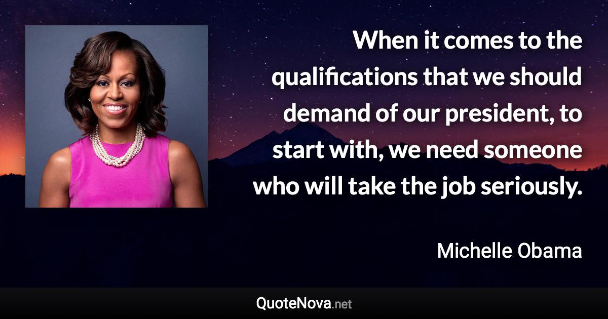 When it comes to the qualifications that we should demand of our president, to start with, we need someone who will take the job seriously. - Michelle Obama quote